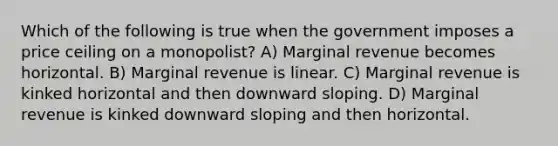 Which of the following is true when the government imposes a price ceiling on a monopolist? A) Marginal revenue becomes horizontal. B) Marginal revenue is linear. C) Marginal revenue is kinked horizontal and then downward sloping. D) Marginal revenue is kinked downward sloping and then horizontal.