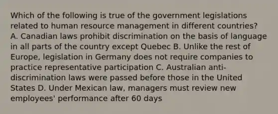 Which of the following is true of the government legislations related to human resource management in different countries? A. Canadian laws prohibit discrimination on the basis of language in all parts of the country except Quebec B. Unlike the rest of Europe, legislation in Germany does not require companies to practice representative participation C. Australian anti-discrimination laws were passed before those in the United States D. Under Mexican law, managers must review new employees' performance after 60 days