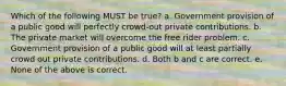 Which of the following MUST be true? a. Government provision of a public good will perfectly crowd-out private contributions. b. The private market will overcome the free rider problem. c. Government provision of a public good will at least partially crowd out private contributions. d. Both b and c are correct. e. None of the above is correct.