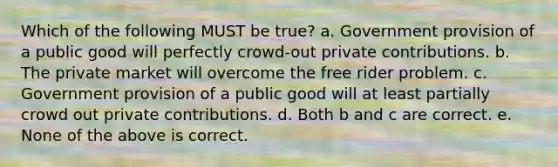 Which of the following MUST be true? a. Government provision of a public good will perfectly crowd-out private contributions. b. The private market will overcome the free rider problem. c. Government provision of a public good will at least partially crowd out private contributions. d. Both b and c are correct. e. None of the above is correct.