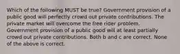 Which of the following MUST be true? Government provision of a public good will perfectly crowd out private contributions. The private market will overcome the free rider problem. Government provision of a public good will at least partially crowd out private contributions. Both b and c are correct. None of the above is correct.