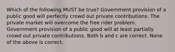 Which of the following MUST be true? Government provision of a public good will perfectly crowd out private contributions. The private market will overcome the free rider problem. Government provision of a public good will at least partially crowd out private contributions. Both b and c are correct. None of the above is correct.