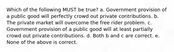 Which of the following MUST be true? a. Government provision of a public good will perfectly crowd out private contributions. b. The private market will overcome the free rider problem. c. Government provision of a public good will at least partially crowd out private contributions. d. Both b and c are correct. e. None of the above is correct.