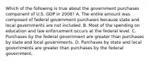 Which of the following is true about the government purchases component of U.S. GDP in 2008? A. The entire amount was composed of federal government purchases because state and local governments are not included. B. Most of the spending on education and law enforcement occurs at the federal level. C. Purchases by the federal government are greater than purchases by state and local governments. D. Purchases by state and local governments are greater than purchases by the federal government.