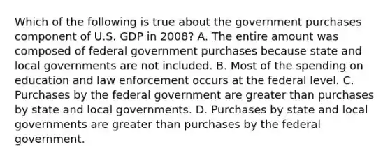 Which of the following is true about the government purchases component of U.S. GDP in 2008? A. The entire amount was composed of federal government purchases because state and local governments are not included. B. Most of the spending on education and law enforcement occurs at the federal level. C. Purchases by the federal government are greater than purchases by state and local governments. D. Purchases by state and local governments are greater than purchases by the federal government.