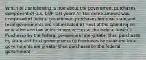 Which of the following is true about the government purchases component of U.S. GDP last year? A) The entire amount was composed of federal government purchases because state and local governments are not included B) Most of the spending on education and law enforcement occurs at the federal level C) Purchases by the federal government are greater than purchases by state and local governments D) Purchases by state and local governments are greater than purchases by the federal government