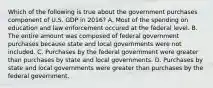 Which of the following is true about the government purchases component of U.S. GDP in​ 2016? A. Most of the spending on education and law enforcement occured at the federal level. B. The entire amount was composed of federal government purchases because state and local governments were not included. C. Purchases by the federal government were greater than purchases by state and local governments. D. Purchases by state and local governments were greater than purchases by the federal government.