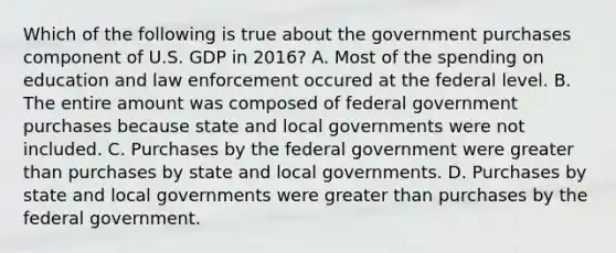 Which of the following is true about the government purchases component of U.S. GDP in​ 2016? A. Most of the spending on education and law enforcement occured at the federal level. B. The entire amount was composed of federal government purchases because state and local governments were not included. C. Purchases by the federal government were greater than purchases by state and local governments. D. Purchases by state and local governments were greater than purchases by the federal government.