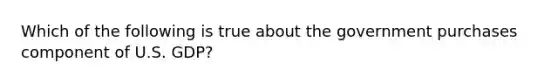 Which of the following is true about the government purchases component of U.S. GDP?