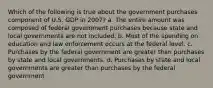 Which of the following is true about the government purchases component of U.S. GDP in 2007? a. The entire amount was composed of federal government purchases because state and local governments are not included. b. Most of the spending on education and law enforcement occurs at the federal level. c. Purchases by the federal government are greater than purchases by state and local governments. d. Purchases by state and local governments are greater than purchases by the federal government