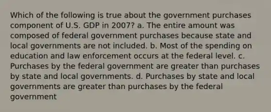 Which of the following is true about the government purchases component of U.S. GDP in 2007? a. The entire amount was composed of federal government purchases because state and local governments are not included. b. Most of the spending on education and law enforcement occurs at the federal level. c. Purchases by the federal government are greater than purchases by state and local governments. d. Purchases by state and local governments are greater than purchases by the federal government