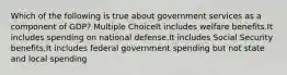 Which of the following is true about government services as a component of GDP? Multiple ChoiceIt includes welfare benefits.It includes spending on national defense.It includes Social Security benefits.It includes federal government spending but not state and local spending