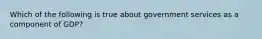 Which of the following is true about government services as a component of GDP?