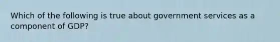 Which of the following is true about government services as a component of GDP?