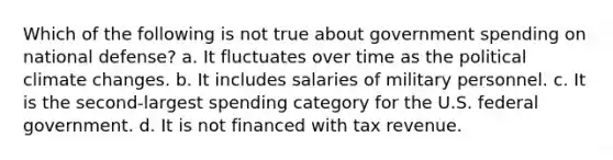 Which of the following is not true about government spending on national defense? a. It fluctuates over time as the political climate changes. b. It includes salaries of military personnel. c. It is the second-largest spending category for the U.S. federal government. d. It is not financed with tax revenue.