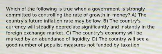 Which of the following is true when a government is strongly committed to controlling the rate of growth in money? A) The country's future inflation rate may be low. B) The country's currency will steadily depreciate significantly and instantly in the foreign exchange market. C) The country's economy will be marked by an abundance of liquidity. D) The country will see a good number of populist measures not funded by taxation