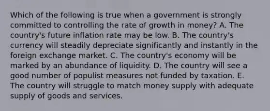 Which of the following is true when a government is strongly committed to controlling the rate of growth in money? A. The country's future inflation rate may be low. B. The country's currency will steadily depreciate significantly and instantly in the foreign exchange market. C. The country's economy will be marked by an abundance of liquidity. D. The country will see a good number of populist measures not funded by taxation. E. The country will struggle to match money supply with adequate supply of goods and services.