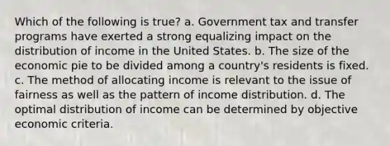 Which of the following is true? a. Government tax and transfer programs have exerted a strong equalizing impact on the distribution of income in the United States. b. The size of the economic pie to be divided among a country's residents is fixed. c. The method of allocating income is relevant to the issue of fairness as well as the pattern of income distribution. d. The optimal distribution of income can be determined by objective economic criteria.