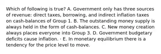 Which of following is true? A. Government only has three sources of revenue: direct taxes, borrowing, and indirect inflation taxes on cash-balances of Group 1. B. The outstanding money supply is always held in the form of cash-balances. C. New money creation always places everyone into Group 3. D. Government budgetary deficits cause inflation. · E. In monetary equilibrium there is a tendency for the price level to move.