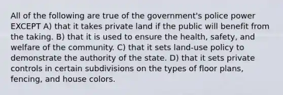 All of the following are true of the government's police power EXCEPT A) that it takes private land if the public will benefit from the taking. B) that it is used to ensure the health, safety, and welfare of the community. C) that it sets land-use policy to demonstrate the authority of the state. D) that it sets private controls in certain subdivisions on the types of floor plans, fencing, and house colors.