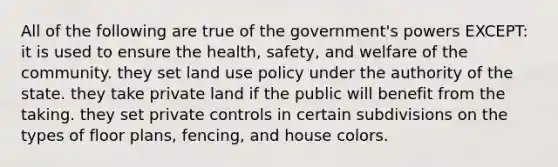 All of the following are true of the government's powers EXCEPT: it is used to ensure the health, safety, and welfare of the community. they set land use policy under the authority of the state. they take private land if the public will benefit from the taking. they set private controls in certain subdivisions on the types of floor plans, fencing, and house colors.