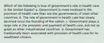 Which of the following is true of government's role in health care in the United States? a. Government is more involved in the provision of health care than are the governments of most other countries. b. The role of government in health care has slowly declined since the founding of the nation. c. Government plays a large role in the provision and payment of health care, but not as great as other industrialized countries. d. Government has traditionally been associated with provision of health care for its wealthiest citizens.