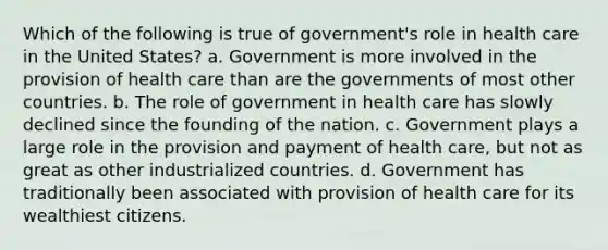 Which of the following is true of government's role in health care in the United States? a. Government is more involved in the provision of health care than are the governments of most other countries. b. The role of government in health care has slowly declined since the founding of the nation. c. Government plays a large role in the provision and payment of health care, but not as great as other industrialized countries. d. Government has traditionally been associated with provision of health care for its wealthiest citizens.