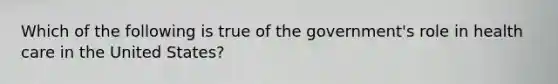 Which of the following is true of the government's role in health care in the United States?