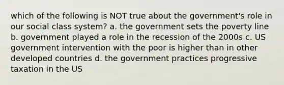 which of the following is NOT true about the government's role in our social class system? a. the government sets the poverty line b. government played a role in the recession of the 2000s c. US government intervention with the poor is higher than in other developed countries d. the government practices progressive taxation in the US