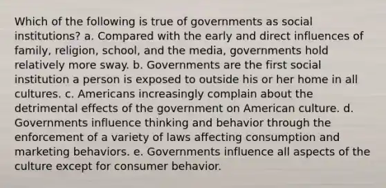 Which of the following is true of governments as social institutions? a. Compared with the early and direct influences of family, religion, school, and the media, governments hold relatively more sway. b. Governments are the first social institution a person is exposed to outside his or her home in all cultures. c. Americans increasingly complain about the detrimental effects of the government on American culture. d. Governments influence thinking and behavior through the enforcement of a variety of laws affecting consumption and marketing behaviors. e. Governments influence all aspects of the culture except for consumer behavior.