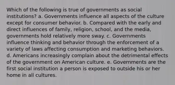 Which of the following is true of governments as social institutions? a. Governments influence all aspects of the culture except for consumer behavior. b. Compared with the early and direct influences of family, religion, school, and the media, governments hold relatively more sway. c. Governments influence thinking and behavior through the enforcement of a variety of laws affecting consumption and marketing behaviors. d. Americans increasingly complain about the detrimental effects of the government on American culture. e. Governments are the first social institution a person is exposed to outside his or her home in all cultures.