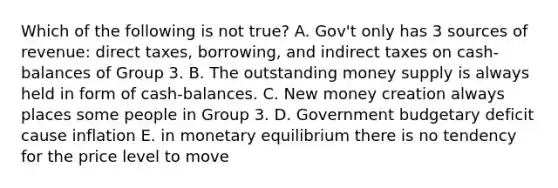 Which of the following is not true? A. Gov't only has 3 sources of revenue: direct taxes, borrowing, and indirect taxes on cash-balances of Group 3. B. The outstanding money supply is always held in form of cash-balances. C. New money creation always places some people in Group 3. D. Government budgetary deficit cause inflation E. in monetary equilibrium there is no tendency for the price level to move