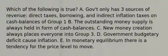 Which of the following is true? A. Gov't only has 3 sources of revenue: direct taxes, borrowing, and indirect inflation taxes on cash-balances of Group 1 B. The outstanding money supply is always held in form of cash-balances. C. New money creation always places everyone into Group 3. D. Government budgetary deficit cause inflation. E. In monetary equilibrium there is a tendency for the price level to move.