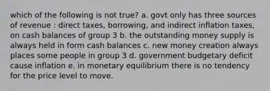 which of the following is not true? a. govt only has three sources of revenue : direct taxes, borrowing, and indirect inflation taxes, on cash balances of group 3 b. the outstanding money supply is always held in form cash balances c. new money creation always places some people in group 3 d. government budgetary deficit cause inflation e. in monetary equilibrium there is no tendency for the price level to move.