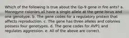 Which of the following is true about the Gp-9 gene in fire ants? a. Monogyne colonies all have a single allele at the gene locus and one genotype. b. The gene codes for a regulatory protein that affects reproduction. c. The gene has three alleles and colonies possess four genotypes. d. The gene codes for AVP1 and regulates aggression. e. All of the above are correct.