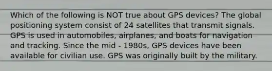 Which of the following is NOT true about GPS devices? The global positioning system consist of 24 satellites that transmit signals. GPS is used in automobiles, airplanes, and boats for navigation and tracking. Since the mid - 1980s, GPS devices have been available for civilian use. GPS was originally built by the military.