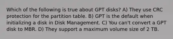 Which of the following is true about GPT disks? A) They use CRC protection for the partition table. B) GPT is the default when initializing a disk in Disk Management. C) You can't convert a GPT disk to MBR. D) They support a maximum volume size of 2 TB.