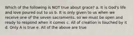 Which of the following is NOT true about grace? a. It is God's life and love poured out to us b. It is only given to us when we receive one of the seven sacraments, so we must be open and ready to respond when it comes c. All of creation is touched by it d. Only A is true e. All of the above are true