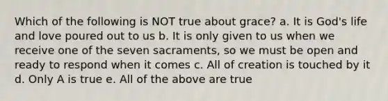 Which of the following is NOT true about grace? a. It is God's life and love poured out to us b. It is only given to us when we receive one of the seven sacraments, so we must be open and ready to respond when it comes c. All of creation is touched by it d. Only A is true e. All of the above are true