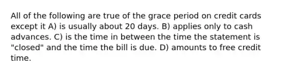 All of the following are true of the grace period on credit cards except it A) is usually about 20 days. B) applies only to cash advances. C) is the time in between the time the statement is "closed" and the time the bill is due. D) amounts to free credit time.