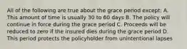 All of the following are true about the grace period except: A. This amount of time is usually 30 to 60 days B. The policy will continue in force during the grace period C. Proceeds will be reduced to zero if the insured dies during the grace period D. This period protects the policyholder from unintentional lapses