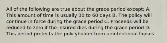 All of the following are true about the grace period except: A. This amount of time is usually 30 to 60 days B. The policy will continue in force during the grace period C. Proceeds will be reduced to zero if the insured dies during the grace period D. This period protects the policyholder from unintentional lapses