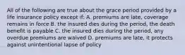 All of the following are true about the grace period provided by a life insurance policy except if: A. premiums are late, coverage remains in force B. the insured dies during the period, the death benefit is payable C. the insured dies during the period, any overdue premiums are waived D. premiums are late, it protects against unintentional lapse of policy