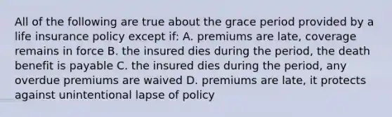 All of the following are true about the grace period provided by a life insurance policy except if: A. premiums are late, coverage remains in force B. the insured dies during the period, the death benefit is payable C. the insured dies during the period, any overdue premiums are waived D. premiums are late, it protects against unintentional lapse of policy