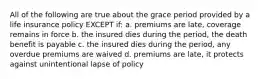 All of the following are true about the grace period provided by a life insurance policy EXCEPT if: a. premiums are late, coverage remains in force b. the insured dies during the period, the death benefit is payable c. the insured dies during the period, any overdue premiums are waived d. premiums are late, it protects against unintentional lapse of policy