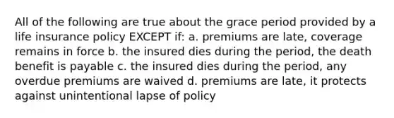 All of the following are true about the grace period provided by a life insurance policy EXCEPT if: a. premiums are late, coverage remains in force b. the insured dies during the period, the death benefit is payable c. the insured dies during the period, any overdue premiums are waived d. premiums are late, it protects against unintentional lapse of policy