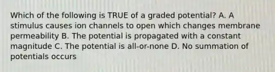 Which of the following is TRUE of a graded potential? A. A stimulus causes ion channels to open which changes membrane permeability B. The potential is propagated with a constant magnitude C. The potential is all-or-none D. No summation of potentials occurs