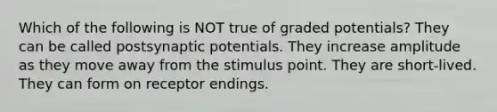 Which of the following is NOT true of graded potentials? They can be called postsynaptic potentials. They increase amplitude as they move away from the stimulus point. They are short-lived. They can form on receptor endings.