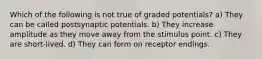 Which of the following is not true of graded potentials? a) They can be called postsynaptic potentials. b) They increase amplitude as they move away from the stimulus point. c) They are short-lived. d) They can form on receptor endings.