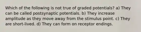 Which of the following is not true of graded potentials? a) They can be called postsynaptic potentials. b) They increase amplitude as they move away from the stimulus point. c) They are short-lived. d) They can form on receptor endings.